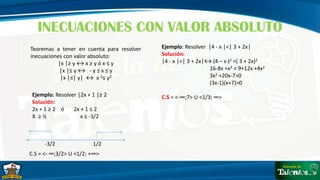 INECUACIONES CON VALOR ABSOLUTO
Teoremas a tener en cuenta para resolver
inecuaciones con valor absoluto:
│x │≥ y ↔ x ≥ y ó x ≤ y
│x │≤ y ↔ - y ≤ x ≤ y
│x │≤│ y│ ↔ x 2≤ y2
Ejemplo: Resolver │2x + 1 │≥ 2
Solución:
2x + 1 ≥ 2 ó 2x + 1 ≤ 2
X ≥ ½ x ≤ -3/2
-3/2 1/2
C.S = <- ∞;3/2> U <1/2; +∞>
Ejemplo: Resolver │4 - x │<│ 3 + 2x│
Solución:
│4 - x │<│ 3 + 2x│↔ (4 – x )2 <( 3 + 2x)2
16-8x +x2 < 9+12x +4x2
3x2 +20x-7>0
(3x-1)(x+7)>0
C.S = <-∞;7> U <1/3; ∞>
 