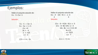 Ejemplos:
Hallar el conjunto solución de:
3 x - 5 > 5x + 1
Solución:
3 x - 5 > 5x + 1
3 x - 5x > 1 + 5
-2 x > 6
2x < - 6
x < - 6/2
x < -3
C.S = < -∞; - 3>
Hallar el conjunto solución de:
6 x - 3 - (2x – 6) ≥ x - 3
2 4
Solución:
12 x - 6 – 4 (2x – 6) ≥ x - 3
12 x - 6 –8x +24 ≥ x – 3
12x - 8x – x ≥ -3 +6 -24
3x ≥ 21
x ≥ -21/3
x ≥ -7
C.S = < - 7; ∞>
 