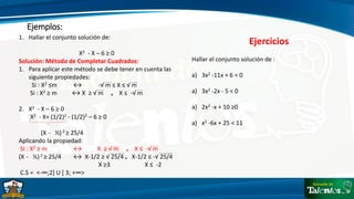 Ejemplos:
1. Hallar el conjunto solución de:
X2 - X – 6 ≥ 0
Solución: Método de Completar Cuadrados:
1. Para aplicar este método se debe tener en cuenta las
siguiente propiedades:
Si : X2 ≤m ↔ -√ m ≤ X ≤ √ m
Si : X2 ≥ m ↔ X ≥ √ m ᵥ X ≤ -√ m
2. X2 - X – 6 ≥ 0
X2 - X+ (1/2)2 - (1/2)2 – 6 ≥ 0
(X - ½) 2 ≥ 25/4
Aplicando la propiedad:
Si : X2 ≥ m ↔
(X - ½) 2 ≥ 25/4 ↔ X-1/2 ≥ √ 25/4 ᵥ X-1/2 ≤ -√ 25/4
X ≥3 X ≤ -2
C.S = <-∞;2] U [ 3; +∞>
X ≥ √ m ᵥ X ≤ -√ m
Ejercicios
Hallar el conjunto solución de :
a) 3x2 -11x + 6 < 0
a) 3x2 -2x - 5 < 0
a) 2x2 -x + 10 ≥0
a) x2 -6x + 25 < 11
 