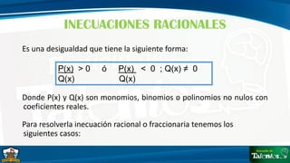 Es una desigualdad que tiene la siguiente forma:
Donde P(x) y Q(x) son monomios, binomios o polinomios no nulos con
coeficientes reales.
Para resolverla inecuación racional o fraccionaria tenemos los
siguientes casos:
INECUACIONES RACIONALES
P(x) > 0 ó P(x) < 0 ; Q(x) ≠ 0
Q(x) Q(x)
 