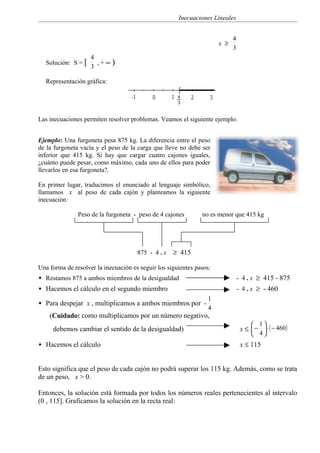 Inecuaciones Lineales


                                                                            4
                                                                      x ≥
                                                                            3
                    4
  Solución: S = [     ,+∞)
                    3

  Representación gráfica:




Las inecuaciones permiten resolver problemas. Veamos el siguiente ejemplo.


Ejemplo: Una furgoneta pesa 875 kg. La diferencia entre el peso
de la furgoneta vacía y el peso de la carga que lleve no debe ser
inferior que 415 kg. Si hay que cargar cuatro cajones iguales,
¿cuánto puede pesar, como máximo, cada uno de ellos para poder
llevarlos en esa furgoneta?.

En primer lugar, traducimos el enunciado al lenguaje simbólico,
llamamos x al peso de cada cajón y planteamos la siguiente
inecuación:

               Peso de la furgoneta - peso de 4 cajones        no es menor que 415 kg




                                      875 - 4 . x   ≥ 415

Una forma de resolver la inecuación es seguir los siguientes pasos:
 Restamos 875 a ambos miembros de la desigualdad                               - 4 . x ≥ 415 - 875
 Hacemos el cálculo en el segundo miembro                                      - 4 . x ≥ - 460
                                                                 1
 Para despejar x , multiplicamos a ambos miembros por -
                                                                 4
    (Cuidado: como multiplicamos por un número negativo,
                                                                                      1
     debemos cambiar el sentido de la desigualdad)                               x ≤  −  ⋅ ( − 460 )
                                                                                      4
 Hacemos el cálculo                                                             x ≤ 115


Esto significa que el peso de cada cajón no podrá superar los 115 kg. Además, como se trata
de un peso, x > 0.

Entonces, la solución está formada por todos los números reales pertenecientes al intervalo
(0 , 115]. Graficamos la solución en la recta real:
 