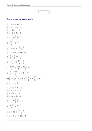 Curso de Apoyo en Matemática




EJERCICIOS         DE   APLICACIÓN
a) 2 x - 3 < 4 - 2 x
b) 5 + 3 x ≤ 4 - x
c) 4 - 2 t > t - 5
d) x + 8 ≤ 3 x + 1
        1
e) 2 .  x -  > 3 x
        2
     a+2          a −1
f)            ≤
        4           3
                     5x- 6
g)   3 x - 12 ≤
                        4
h)   3 . ( 4 - x ) > 18 x + 5
      x     x          x
i)       +      >5 -
     3      2          6
         x         5x 1
j)   −      -4 ≥         -
         4           3     6
     5x − 2 x − 8          x + 14
k)             -        >         -2
         3         4         2
      x     x +1
l)       +         - x + 2 < 0
     2        7
       1                1    7
m)  2 - x  ( - 3) + 4 . - x +  > 0
       3                2    4
n) x -    2 > 0

o) 2 x - 3 < 4 - 2 x
p) 5 + 3 x ≤ 4 - x
q) 4 - 2 t > t - 5
r) x + 8 ≤ 3 x + 1
        1
s) 2 .  x -  > 3 x
        2
   a+2          a −1
t)          ≤
      4           3
                   5x- 6
u) 3 x - 12 ≤
                     4
v) 3 . ( 4 - x ) > 18 x + 5
 