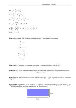 Inecuaciones Lineales


   x     x       x
w)   +      >5 -
   3     2       6
     x        5x       1
x) −    -4 ≥       -
     4         3       6
   5x − 2 x − 8        x + 14
y)         -      >           -2
     3        4          2
   x     x +1
z)   +        - x +    2 < 0
   2       7
        1                1    7
aa)  2 - x  ( - 3) + 4 . - x +  > 0
        3                2    4
bb) x -   2 > 0


Ejercicio 1: Indicar si la siguiente resolución es V o F justificando la respuesta:

                   3
                     < 2
                   x
                  3
                    x < 2x
                  x
                   3 < 2x
               1     1
                 3 <   2x
               2     2
                   3
                     < x
                   2


Ejercicio 2: ¿Cuáles son los números cuyo triplo excede a su duplo en más de 20?.


Ejercicio 3: ¿Cuál es el menor número entero múltiplo de 4, que satisface la siguiente inecuación:
                                        x + 2 < 3 x + 1 ?.


Ejercicio 4: Si el lado de un cuadrado es mayor o igual que 7. ¿Qué se puede decir de su perímetro
   p ?.


Ejercicio 5: El perímetro de un cuadrado no supera el perímetro del rectángulo de la figura. ¿Qué
   se puede asegurar acerca de la superficie S del cuadrado ?.
 