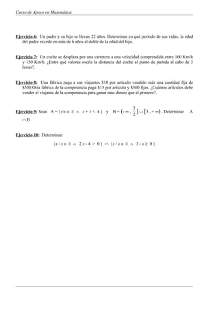 Curso de Apoyo en Matemática




Ejercicio 6: Un padre y su hijo se llevan 22 años. Determinar en qué período de sus vidas, la edad
   del padre excede en más de 6 años al doble de la edad del hijo.


Ejercicio 7: Un coche se desplaza por una carretera a una velocidad comprendida entre 100 Km/h
   y 150 Km/h. ¿Entre qué valores oscila la distancia del coche al punto de partida al cabo de 3
   horas?.


Ejercicio 8: Una fábrica paga a sus viajantes $10 por artículo vendido más una cantidad fija de
   $500.Otra fábrica de la competencia paga $15 por artículo y $300 fijas. ¿Cuántos artículos debe
   vender el viajante de la competencia para ganar más dinero que el primero?.


                                                                  3
Ejercicio 9: Sean A = {x/x ∈ R ∧ x + 1 < 4 } y       B = (- ∞ ,     ] ∪ [3 , + ∞) . Determinar   A
                                                                  2
   ∩B


Ejercicio 10: Determinar:
                    {x / x ∈ R ∧ 2 x - 4 > 0 } ∩ {x / x ∈ R ∧ 3 - x ≥ 0 }
 
