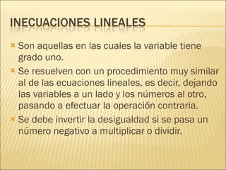 Son aquellas en las cuales la variable tiene grado uno. Se resuelven con un procedimiento muy similar al de las ecuaciones lineales, es decir, dejando las variables a un lado y los números al otro, pasando a efectuar la operación contraria. Se debe invertir la desigualdad si se pasa un número negativo a multiplicar o dividir. 