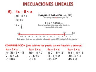 6). 4x – 5 < x
Conjunto solución (-, 5/3)
- 10 -9 -8 -7 -6 -5 -4 -3 -2 -1 0 1 2 3
( )- +
Esto quiere decir que son todos los valores sin incluir el 5/3 hasta el infinito negativo
COMPROBACIÓN (Los valores los puedo dar en fracción o enteros)
4x – 5 < x
4(1/2) – 5 < 1/2
2 – 5 < 0.5
-3 < 0.5
4x – x < 5
3x < 5
x 5
3
<
5  3 = 1,6666…
5/3
Solo se hace la división para saber donde va
representado en la recta
4x – 5 < x
4(0) – 5 < 0
0 – 5 < 0
-5 < 0
4x – 5 < x
4(-2) – 5 < -2
-8 – 5 < -2
-13 < -2
4x – 5 < x
4(-8) – 5 < -8
-40 – 5 < -8
-45 < -8
En la respuesta no se incluye el 5/3
 
