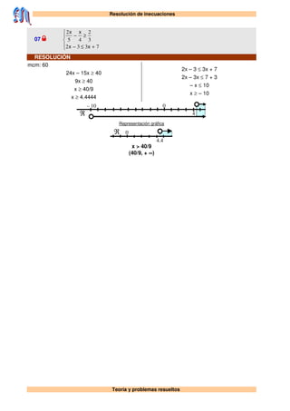 Resolución de inecuaciones
Teoría y problemas resueltos
07





+≤−
≥−
7332
3
2
45
2
xx
xx
RESOLUCIÓN
mcm: 60
24x – 15x ≥ 40
9x ≥ 40
x ≥ 40/9
x ≥ 4.4444
2x – 3 ≤ 3x + 7
2x – 3x ≤ 7 + 3
– x ≤ 10
x ≥ – 10
– 10 0
ℜ 4
Representación gráfica
0ℜ
4.4
x > 40/9
(40/9, + ∞)
 