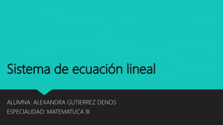 Sistema de ecuación lineal
ALUMNA: ALEXANDRA GUTIERREZ DENOS
ESPECIALIDAD: MATEMATUCA III
 