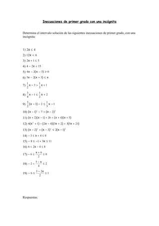 Inecuaciones de primer grado con una incógnita
Determina el intervalo solución de las siguientes inecuaciones de primer grado, con una
incógnita:
1) 42 ≤x
2) 612 <x
3) 512 ≤+x
4) 1524 <− x
5) 0324 ≥−− )x(x
6) x)x(x ≤+− 325
7) 1
3
1
3
2
1
+>− xx
8) 2
2
1
1
4
3
+≤− xx
9) 1
3
1
21
2
3
−≤−− x)x(
10) 22
271 )x()x( −>−−
11) )x)(x()x)(x( 542612 ++<+−+
12) )x()x)(x()x( 2153234216 2
+<+−−+
13) 222
1232 )x()x()x( −≤−+−
14) 043 ≤+≤− x
15) 11318 ≤+−≤− x
16) 8426 ≤−< x
17) 0
2
6
6 ≤
+
≤−
x
18) 2
4
5
2 ≤
−
<−
x
19) 1
2
23
6 ≤
−
≤−
x
Respuestas:
 