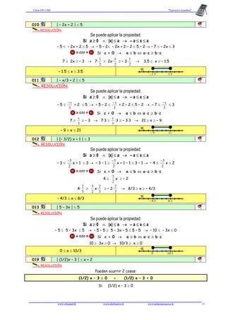 Curso ON LINE "Ejercicios resueltos"
www.classpad.tk www.abelmartin.tk www.aulamatematica.tk 13
010 | – 2x + 2 | ≤ 5 1B
RESOLUCIÓN:
Se puede aplicar la propiedad:
Si a ≥ 0 ∧ |x| ≤ a → – a ≤ x ≤ a
– 5 ≤ – 2x + 2 ≤ 5 → – 5 – 2≤ – 2x + 2 – 2 ≤ 5 – 2 → – 7 ≤ – 2x ≤ 3
¡¡¡ OJO !!! Si c < 0 → a ≤ b ⇔ a·c ≥ b·c
7 ≥ 2x ≥ – 3 → 7·
2
1
≥ 2x·
2
1
≥ – 3·
2
1
→ 3.5 ≥ x ≥ – 1.5
– 1.5 ≤ x ≤ 3.5
ℜ
– 1.5 3.5
011 | – x/3 + 2 | ≤ 5 1B
RESOLUCIÓN:
Se puede aplicar la propiedad:
Si a ≥ 0 ∧ |x| ≤ a → – a ≤ x ≤ a
– 5 ≤
3
x−
+ 2 ≤ 5 → – 5 – 2 ≤
3
x−
+ 2 – 2 ≤ 5 – 2 → – 7 ≤
3
x−
≤ 3
¡¡¡ OJO !!! Si c < 0 → a ≤ b ⇔ a·c ≥ b·c
7 ≥
3
x
≥ – 3 → 7·3 ≥
3
x
·3 ≥ – 3·3 → 21 ≥ x ≥ – 9
– 9 ≤ x ≤ 21
ℜ
– 9 21
012 | (– 3/2) x + 1 | ≤ 3 1B
RESOLUCIÓN:
Se puede aplicar la propiedad:
Si a ≥ 0 ∧ |x| ≤ a → – a ≤ x ≤ a
– 3 ≤
2
3−
x + 1 ≤ 3 → – 3 – 1 ≤
2
3−
x + 1 – 1 ≤ 3 – 1 → – 4 ≤
2
3−
x ≤ 2
¡¡¡ OJO !!! Si c < 0 → a ≤ b ⇔ a·c ≥ b·c
4 ≥
2
3
x ≥ – 2
4·
3
2
≥
2
3
x·
3
2
≥ – 2·
3
2
→ 8/3 ≥ x ≥ – 4/3
– 4/3 ≤ x ≤ 8/3
ℜ
– 4/3 8/3
013 | 5 – 3x | ≤ 5 1B
RESOLUCIÓN:
Se puede aplicar la propiedad:
Si a ≥ 0 ∧ |x| ≤ a → – a ≤ x ≤ a
– 5 ≤ 5 – 3x ≤ 5 → – 5 – 5 ≤ 5 – 3x – 5 ≤ 5 – 5 → – 10 ≤ – 3x ≤ 0
¡¡¡ OJO !!! Si c < 0 → a ≤ b ⇔ a·c ≥ b·c
10 ≥ 3x ≥ 0 → 10/3 ≥ x ≥ 0
0 ≤ x ≤ 10/3
ℜ
0 10/3
019 | (1/2)x – 3 | ≤ x + 2 1B
RESOLUCIÓN:
Pueden ocurrir 2 cosas:
(1/2) x – 3 ≥ 0 ∨ (1/2) x – 3 < 0
Si (1/2) x – 3 ≥ 0
 