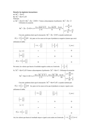 Resuelve las siguientes inecuaciones:
2
a) 4x −2x< 2
2

b) 5x −6x+1≥0
Solución:
2
2
a) 4x −2x< 2 ⇒ 4x −2x−2<0 ⇒ Vamos a descomponer el polinomio
Utilizamos la ecuación

4x 2−2x−2

2± √ 4+4 · 4· 2 2±√ 4+ 32 2±6
4x −2x−2=0 ⇒ x=
=
=
=
2· 4
8
8
2

Con esto, podemos decir que la inecuación

( 1 )< 0
2

4 ( x−1) x +

{

8
x = =1
8
−4 −1
x=
=
8
2

4x 2−2x−2< 0 se puede sustituir por:

Así, para ver los casos en los que el producto es negativo (menor que cero)

utilizamos la tabla:

(−∞ ,− 1 )
2
(x−1)

(x+ 1)
2
1
4 ( x−1) ( x + )
2

(− 1 , 1)
2

( 1,+∞ )

-

-

+

-

+

+

+

-

+

Por tanto, los valores que hacen el resultado negativo están en el intervalo
b)

(− 1 , 1)
2

5x 2−6x+1≥0 Vamos a descomponer el polinomio 5x 2−6x+ 1 . Utilizamos la ecuación
10
x= =1
6±√ 36−4 · 5· 1 6±√ 36−20 6±4
2
10
5x −6x+ 1=0 ⇒ x=
=
=
=
2·5
10
10
2 1
x= =
10 5

{

Con esto, podemos decir que la inecuación

( 1 )≥0
5

5(x−1) x−

5x 2−6x+1≥0 se puede sustituir por:

Así, para ver los casos en los que el producto es mayor o igual a cero

utilizamos la tabla:

(−∞ , 1 )
5
( x− 1 )
5
( x−1 )

( 1)
5

5(x−1) x−

( 1 ,1)
5

( 1,+∞ )

-

+

+

-

-

+

+

-

+

Así, los valores que hacen el resultado mayor o igual a cero están en el intervalo

(−∞ , 1 ]∪[ 1,+ ∞)
5

 