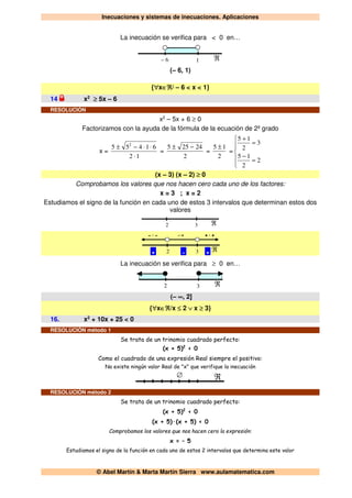 Inecuaciones y sistemas de inecuaciones. Aplicaciones
© Abel Martín & Marta Martín Sierra www.aulamatematica.com
La inecuación se verifica para < 0 en…
– 6 ℜ1
(– 6, 1)
{∀x∈ℜ/ – 6 < x < 1}
14 x2
≥ 5x – 6
RESOLUCIÓN
x2
– 5x + 6 ≥ 0
Factorizamos con la ayuda de la fórmula de la ecuación de 2º grado
x =
12
61455 2
⋅
⋅⋅−±
=
2
24255 −±
=
2
15 ±
=






=
−
=
+
2
2
15
3
2
15
(x – 3) (x – 2) ≥ 0
Comprobamos los valores que nos hacen cero cada uno de los factores:
x = 3 ; x = 2
Estudiamos el signo de la función en cada uno de estos 3 intervalos que determinan estos dos
valores
2 ℜ3
2 ℜ3
-·- +·+-·+
+ - +
La inecuación se verifica para ≥ 0 en…
2 ℜ3
(– ∞, 2]
{∀x∈ℜ/x ≤ 2 ∨ x ≥ 3}
16. x2
+ 10x + 25 < 0
RESOLUCIÓN método 1
Se trata de un trinomio cuadrado perfecto:
(x + 5)2
< 0
Como el cuadrado de una expresión Real siempre el positivo:
No existe ningún valor Real de "x" que verifique la inecuación
∅ ℜ
RESOLUCIÓN método 2
Se trata de un trinomio cuadrado perfecto:
(x + 5)2
< 0
(x + 5)·(x + 5) < 0
Comprobamos los valores que nos hacen cero la expresión:
x = – 5
Estudiamos el signo de la función en cada uno de estos 2 intervalos que determina este valor
 