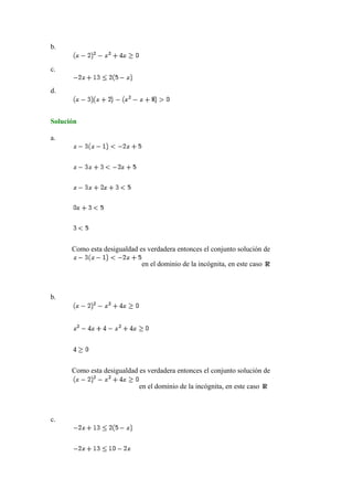 b.
c.
d.
Solución
a.
Como esta desigualdad es verdadera entonces el conjunto solución de
en el dominio de la incógnita, en este caso
b.
Como esta desigualdad es verdadera entonces el conjunto solución de
en el dominio de la incógnita, en este caso
c.
 