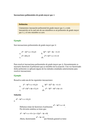 Inecuaciones polimoniales de grado mayor que
Definición
Llamaremos inecuación polinomial de grado mayor que , a toda
inecuaición en la cual uno de sus miembros es un polinomio de grado mayor
que , y el otro miembro es cero.
Ejemplo
Son inecuaciones polinomiales de grado mayor que :
a. b.
c. ch.
Para resolver inecuaciones polinomiales de grado mayor que , frecuentemente es
necesario factorizar el polinomio que es miembro de la ecuación. Una vez factorizado
dicho polinomio se aplicará alguno de los métodos estudiados anteriormente para
resolver inecuaciones.
Ejemplo
Resuelva cada una de las siguientes inecuaciones:
a. b.
c. ch.
Solución
a.
Debemos tratar de factorizar el polinomio .
Por división sintética se tiene que:
.
Ahora, factorizando por fórmula general se tiene:
 