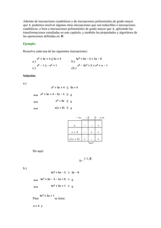 Además de inecuaciones cuadráticas y de inecuaciones polinomiales de grado mayor
que , podemos resolver algunas otras inecuaciones que son reducibles a inecuaciones
cuadràticas, o bien a inecuaciones polinomiales de grado mayor que , aplicando las
transformaciones estudiadas en este capitulo, y también las propiedades y algoritmos de
las operaciones definidas en .
Ejemplo:
Resuelva cada una de las siguientes inecuaciones:
a.) b.)
c.) ch.)
Solución:
a.)
De aquí:
S=
b.)
Para se tiene:
y
 