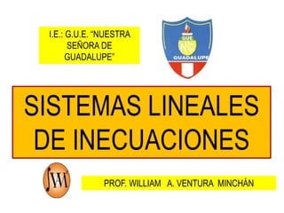 I.E.: G.U.E. “NUESTRA 
SEÑORA DE 
GUADALUPE” 
SISTEMAS LINEALES 
DE INECUACIONES 
PROF. WILLIAM A. VENTURA MINCHÁN 
 