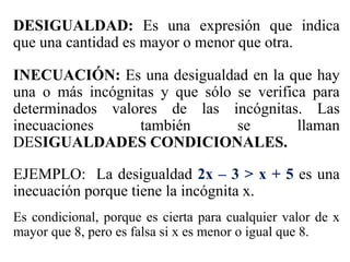 DESIGUALDAD: Es una expresión que indica
que una cantidad es mayor o menor que otra.
INECUACIÓN: Es una desigualdad en la que hay
una o más incógnitas y que sólo se verifica para
determinados valores de las incógnitas. Las
inecuaciones también se llaman
DESIGUALDADES CONDICIONALES.
EJEMPLO: La desigualdad 2x – 3 > x + 5 es una
inecuación porque tiene la incógnita x.
Es condicional, porque es cierta para cualquier valor de x
mayor que 8, pero es falsa si x es menor o igual que 8.
 