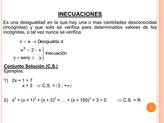 INECUACIONES
Es una desigualdad en la que hay una o mas cantidades desconocidas
(incógnitas) y que solo se verifica para determinados valores de las
incógnitas, o tal vez nunca se verifica.

             e       Desigualda d
        x3       2   x
                          Inecuación
    y   seny         y
Conjunto Solución (C.S.)
Ejemplos:

1) 2x + 1 > 7
        x>3              C.S. = 3 ; +


2) x2 + (x + 1)2 + (x + 2)2 + … + (x + 100)2 + 3 > 0   C.S. = R
                                                                  1
 