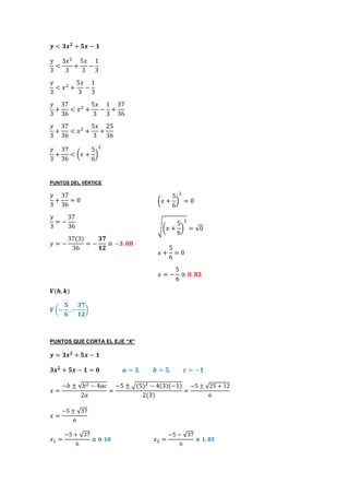 𝒚 < 𝟑𝒙 𝟐
+ 𝟓𝒙 − 𝟏
𝑦
3
<
3𝑥2
3
+
5𝑥
3
−
1
3
𝑦
3
< 𝑥2
+
5𝑥
3
−
1
3
𝑦
3
+
37
36
< 𝑥2
+
5𝑥
3
−
1
3
+
37
36
𝑦
3
+
37
36
< 𝑥2
+
5𝑥
3
+
25
36
𝑦
3
+
37
36
< (𝑥 +
5
6
)
2
PUNTOS DEL VÉRTICE
𝑦
3
+
37
36
= 0
𝑦
3
= −
37
36
𝑦 = −
37(3)
36
= −
𝟑𝟕
𝟏𝟐
≅ −𝟑. 𝟎𝟖
𝑽(𝒉, 𝒌)
𝑽 (−
𝟓
𝟔
, −
𝟑𝟕
𝟏𝟐
)
PUNTOS QUE CORTA EL EJE “X”
𝒚 = 𝟑𝒙 𝟐
+ 𝟓𝒙 − 𝟏
𝟑𝒙 𝟐
+ 𝟓𝒙 − 𝟏 = 𝟎 𝒂 = 𝟑, 𝒃 = 𝟓, 𝒄 = −𝟏
𝑥 =
−𝑏 ± √𝑏2 − 4𝑎𝑐
2𝑎
=
−5 ± √(5)2 − 4(3)(−1)
2(3)
=
−5 ± √25 + 12
6
𝑥 =
−5 ± √37
6
𝑥1 =
−5 + √37
6
≅ 𝟎. 𝟏𝟖 𝑥2 =
−5 − √37
6
≅ 𝟏, 𝟖𝟓
(𝑥 +
5
6
)
2
= 0
√(𝑥 +
5
6
)
2
= √0
𝑥 +
5
6
= 0
𝑥 = −
5
6
≅ 𝟎. 𝟖𝟑
 