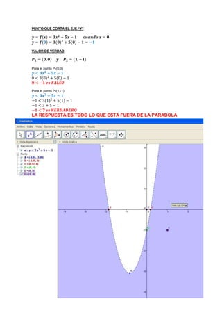 PUNTO QUE CORTA EL EJE “Y”
𝒚 = 𝒇(𝒙) = 𝟑𝒙 𝟐
+ 𝟓𝒙 − 𝟏 𝒄𝒖𝒂𝒏𝒅𝒐 𝒙 = 𝟎
𝒚 = 𝒇(𝟎) = 𝟑(𝟎) 𝟐
+ 𝟓(𝟎) − 𝟏 = −𝟏
VALOR DE VERDAD
𝑷 𝟏 = (𝟎, 𝟎) 𝒚 𝑷 𝟐 = (𝟏, −𝟏)
Para el punto P1(0,0)
𝒚 < 𝟑𝒙 𝟐
+ 𝟓𝒙 − 𝟏
0 < 3(0)2
+ 5(0) − 1
𝟎 < −𝟏 𝒆𝒔 𝑭𝑨𝑳𝑺𝑶
Para el punto P2(1,-1)
𝒚 < 𝟑𝒙 𝟐
+ 𝟓𝒙 − 𝟏
−1 < 3(1)2
+ 5(1) − 1
−1 < 3 + 5 − 1
−𝟏 < 𝟕 𝒆𝒔 𝑽𝑬𝑹𝑫𝑨𝑫𝑬𝑹𝑶
LA RESPUESTA ES TODO LO QUE ESTA FUERA DE LA PARABOLA
