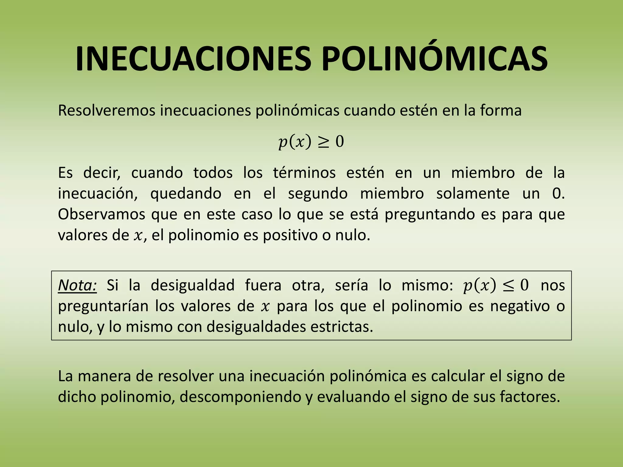 La manera de resolver una inecuación polinómica es calcular el signo de
dicho polinomio, descomponiendo y evaluando el signo de sus factores.
Nota: Si la desigualdad fuera otra, sería lo mismo: 𝑝 𝑥 ≤ 0 nos
preguntarían los valores de 𝑥 para los que el polinomio es negativo o
nulo, y lo mismo con desigualdades estrictas.
Resolveremos inecuaciones polinómicas cuando estén en la forma
𝑝 𝑥 ≥ 0
Es decir, cuando todos los términos estén en un miembro de la
inecuación, quedando en el segundo miembro solamente un 0.
Observamos que en este caso lo que se está preguntando es para que
valores de 𝑥, el polinomio es positivo o nulo.
INECUACIONES POLINÓMICAS
 