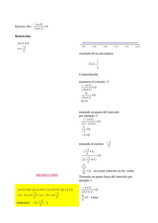 Ejericio 19-c (x+3) 
(2x+1) 
⩽0 
Restricción 
2x+1≠0 
x≠−1 
2 
RESOLUCIÓN 
(x+3)⩽0∧2x+1⩾0∨(x+3)⩾0∧2x+1⩽0 
x⩽−3∧x>−1 
2 
∨x⩾−3∧x<−1 
2 
Solución [ −3,(−1 
2 
) ) 
resultado de la calculadora 
Comprobación 
tomamos el extremo -3 
(−3+3) 
⩽0 
(2x+1) 
0 
(2x+1) 
⩽0 
0⩽0 
tomando un punto del intervalo 
por ejemplo -1 
(−1+3) 
(2(−1)+1) 
⩽0 
2 
−1 
⩽0 
−2⩽0 
tomando el extemo −1 
2 
(−1 
2 
+3) 
(2( 
−1 
2 )+1) 
⩽0 
(5 
2 
) 
0 ⩽0 no existe solución en los reales 
Tomando un punto fuera del intervalo por 
ejemplo 1 
(1+3) 
(2(1)+1) 
⩽0 
43 
⩽0 Falso 
 