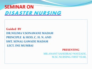 SEMINAR ON
DISASTER NURSING
Guided BY
DR.NILIMA V.SONAWANE MADAM
PRINCIPLE & HOD, C. H. N. AND
SMT. SONAL GAWADE MADAM
LECT. INE MUMBAI
PRESENTING
MR.ANANT SAHEBRAO WAYZADE,
M.SC.NURSING FIRST YEAR,
 