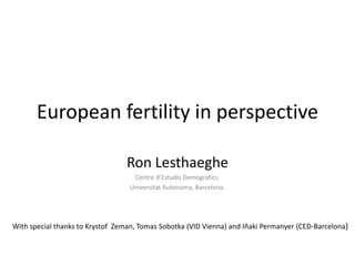 European fertility in perspective
Ron Lesthaeghe
Centre d’Estudis Demografics.
Universitat Autonoma, Barcelona.
With special thanks to Krystof Zeman, Tomas Sobotka (VID Vienna) and Iñaki Permanyer (CED-Barcelona)
 