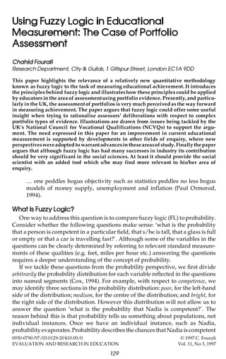 Using Fuzzy Logic in Educational
Measurement: The Case of Portfolio
Assessment
Chahid Fourali
Research Department, City & Guilds, 1 Giltspur Street, London EC1A 9DD
This paper highlights the relevance of a relatively new quantitative methodology
known as fuzzy logic to the task of measuring educational achievement. It introduces
the principles behind fuzzy logic and illustrates how these principles could be applied
by educators in the area of assessment using portfolio evidence. Presently, and particularly in the UK, the assessment of portfolios is very much perceived as the way forward
in measuring achievement. The paper argues that fuzzy logic could offer some useful
insight when trying to rationalise assessors’ deliberations with respect to complex
portfolio types of evidence. Illustrations are drawn from issues being tackled by the
UK’s National Council for Vocational Qualifications (NCVQs) to support the argument. The need expressed in this paper for an improvement in current educational
measurement is supported by developments in other fields of enquiry, where new
perspectives were adopted to warrant advances in these areas of study. Finally the paper
argues that although fuzzy logic has had many successes in industry its contribution
should be very significant in the social sciences. At least it should provide the social
scientist with an added tool which s/he may find more relevant to his/her area of
enquiry.

¼ one peddles bogus objectivity such as statistics peddles no less bogus
models of money supply, unemployment and inflation (Paul Ormerod,
1994).

What is Fuzzy Logic?
One way to address this question is to compare fuzzy logic (FL) to probability.
Consider whether the following questions make sense: ‘what is the probability
that a person is competent in a particular field, that s/he is tall, that a glass is full
or empty or that a car is travelling fast?’. Although some of the variables in the
questions can be clearly determined by referring to relevant standard measurements of these qualities (e.g. feet, miles per hour etc.) answering the questions
requires a deeper understanding of the concept of probability.
If we tackle these questions from the probability perspective, we first divide
arbitrarily the probability distribution for each variable reflected in the questions
into named segments (Cox, 1994). For example, with respect to competence, we
may identify three sections in the probability distribution: poor, for the left-hand
side of the distribution; medium, for the centre of the distribution; and bright, for
the right side of the distribution. However this distribution will not allow us to
answer the question ‘what is the probability that Nadia is competent?’. The
reason behind this is that probability tells us something about populations, not
individual instances. Once we have an individual instance, such as Nadia,
probability evaporates. Probability describes the chances that Nadia is competent
0950-0790/97/03 0129-20 $10.00/0
EVALUATION AND RESEARCH IN EDUCATION

129

© 1997 C. Fourali
Vol. 11, No 3, 1997

 