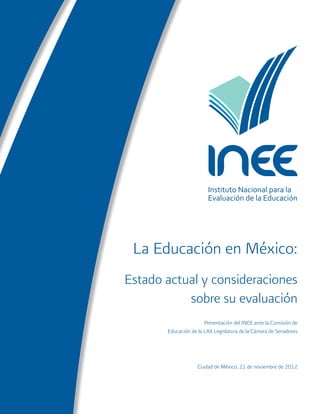 Instituto Nacional para la 
Evaluación de la Educación 
La Educación en México: 
Estado actual y consideraciones 
sobre su evaluación 
Presentación del INEE ante la Comisión de 
Educación de la LXII Legislatura de la Cámara de Senadores 
Ciudad de México, 21 de noviembre de 2012 
 