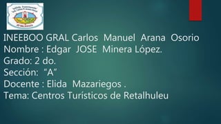 INEEBOO GRAL Carlos Manuel Arana Osorio
Nombre : Edgar JOSE Minera López.
Grado: 2 do.
Sección: “A”
Docente : Elida Mazariegos .
Tema: Centros Turísticos de Retalhuleu
 