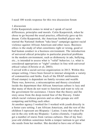 I need 100 words response for this two discussion forum
1 discussion
Colin Kaepernick comes to mind as I speak of racial
differences, principles and morals. Colin Kaepernick, when he
chose to go beyond the usual practice, effectively gave up his
dream. Colin Kaepernick, the American football player who
started the National Anthem "take knee" campaign against racial
violence against African American and other races. Business
ethics is the study of what constitutes right or wrong, good or
bad human conduct in a business environment. The introduction
of universal ethical principles to particular practical problems
in the modern environment, such as dishonesty in ads, bullying,
etc., is intended to assess what is "valid" behavior; i.e. what is
considered appropriate or "right" conduct in line with universal
ethical values (Christie et al, 2003).
I served with a social-service organization in 2013. Within this
unique setting, I have been forced to interact alongside a variety
of communities and faiths. Each of the SNAP entitlements
(Food stamps) is dependent on family revenue and wealth.
There was, however, a misconception and theory circulated
inside the department that African American culture is lazy and
that many of them do not want to function and want to rely on
the government for assistance. I know that the theory and the
story arose from the deep-rooted fear of the Slavery. Under
which racial violence persists and so other groups are still
competing and killing each other.
At another agency I worked for I worked with youth directly in
a foster care setting. I am African American, and the rest of the
children I represent are Hispanic / Latino. I note that when I'm
out in the city with my Hispanic / Latino clientele, I typically
get a number of stares from various cultures. One of my four-
year-old children sometimes holds a temper tantrum to get what
she needs from her mother. She decided to have one of these
 