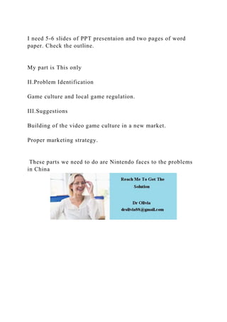 I need 5-6 slides of PPT presentaion and two pages of word
paper. Check the outline.
My part is This only
II.Problem Identification
Game culture and local game regulation.
III.Suggestions
Building of the video game culture in a new market.
Proper marketing strategy.
These parts we need to do are Nintendo faces to the problems
in China
 