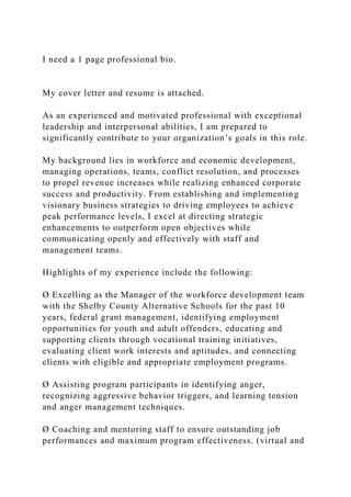 I need a 1 page professional bio.
My cover letter and resume is attached.
As an experienced and motivated professional with exceptional
leadership and interpersonal abilities, I am prepared to
significantly contribute to your organization’s goals in this role.
My background lies in workforce and economic development,
managing operations, teams, conflict resolution, and processes
to propel revenue increases while realizing enhanced corporate
success and productivity. From establishing and implementing
visionary business strategies to driving employees to achieve
peak performance levels, I excel at directing strategic
enhancements to outperform open objectives while
communicating openly and effectively with staff and
management teams.
Highlights of my experience include the following:
Ø Excelling as the Manager of the workforce development team
with the Shelby County Alternative Schools for the past 10
years, federal grant management, identifying employment
opportunities for youth and adult offenders, educating and
supporting clients through vocational training initiatives,
evaluating client work interests and aptitudes, and connecting
clients with eligible and appropriate employment programs.
Ø Assisting program participants in identifying anger,
recognizing aggressive behavior triggers, and learning tension
and anger management techniques.
Ø Coaching and mentoring staff to ensure outstanding job
performances and maximum program effectiveness. (virtual and
 