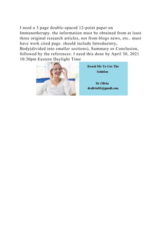 I need a 3 page double-spaced 12-point paper on
Immunotherapy. the information must be obtained from at least
three original research articles, not from blogs news, etc.. must
have work cited page. should include Introductory,
Body(divided into smaller sections), Summary or Conclusion,
followed by the references. I need this done by April 30, 2021
10:30pm Eastern Daylight Time
 