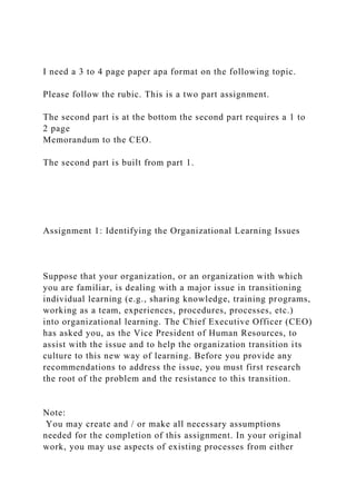 I need a 3 to 4 page paper apa format on the following topic.
Please follow the rubic. This is a two part assignment.
The second part is at the bottom the second part requires a 1 to
2 page
Memorandum to the CEO.
The second part is built from part 1.
Assignment 1: Identifying the Organizational Learning Issues
Suppose that your organization, or an organization with which
you are familiar, is dealing with a major issue in transitioning
individual learning (e.g., sharing knowledge, training programs,
working as a team, experiences, procedures, processes, etc.)
into organizational learning. The Chief Executive Officer (CEO)
has asked you, as the Vice President of Human Resources, to
assist with the issue and to help the organization transition its
culture to this new way of learning. Before you provide any
recommendations to address the issue, you must first research
the root of the problem and the resistance to this transition.
Note:
You may create and / or make all necessary assumptions
needed for the completion of this assignment. In your original
work, you may use aspects of existing processes from either
 