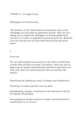 I NEED A+, 5-6 pages Essay
Whitepaper on Food Security
The members of the United Nations found great value in the
whitepaper you provided on population growth. They are now
asking you to expand the whitepaper to include global food
security as it relates to population growth and poverty. Read the
overview and provide an assessment based on the questions
below.
I.
Overview
We can define global food security as the effort to build food
systems that can feed everyone, everywhere, and every day by
improving its quality and promoting nutritional agriculture (1).
That said, there are certain practices that can advance this
project:
Identifying the underlying causes of hunger and malnutrition
Investing in country-specific recovery plans
Strengthening strategic coordination with institutions like the
UN and the World Bank
Encouraging developed countries to make sustained financial
commitments to its success
 