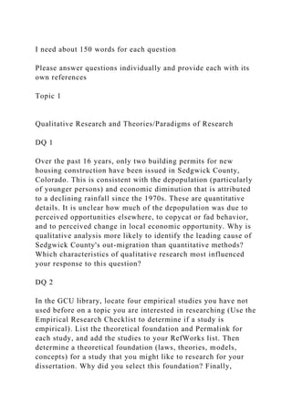 I need about 150 words for each question
Please answer questions individually and provide each with its
own references
Topic 1
Qualitative Research and Theories/Paradigms of Research
DQ 1
Over the past 16 years, only two building permits for new
housing construction have been issued in Sedgwick County,
Colorado. This is consistent with the depopulation (particularly
of younger persons) and economic diminution that is attributed
to a declining rainfall since the 1970s. These are quantitative
details. It is unclear how much of the depopulation was due to
perceived opportunities elsewhere, to copycat or fad behavior,
and to perceived change in local economic opportunity. Why is
qualitative analysis more likely to identify the leading cause of
Sedgwick County's out-migration than quantitative methods?
Which characteristics of qualitative research most influenced
your response to this question?
DQ 2
In the GCU library, locate four empirical studies you have not
used before on a topic you are interested in researching (Use the
Empirical Research Checklist to determine if a study is
empirical). List the theoretical foundation and Permalink for
each study, and add the studies to your RefWorks list. Then
determine a theoretical foundation (laws, theories, models,
concepts) for a study that you might like to research for your
dissertation. Why did you select this foundation? Finally,
 