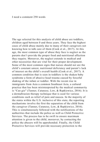I need a comment 250 words
The age selected for this analysis of child abuse are toddlers,
children aged between 0 and three years. They face the highest
cases of child abuse mainly due to many of their caregivers not
knowing how to talk care of them (Cook et al., 2017). At this
age, the most common type of abuse they face is neglect as the
parents don’t provide the proper food and nutritional affection
they require. Moreover, the neglect extends to medical and
other necessities that are vital for their proper development.
Some of the most common signs that nurses should not are the
child’s constant unrest, nutritional deficiency and parent’s lack
of interest on the child’s overall health (Cook et al., 2017). A
common condition that is seen in toddlers is the shaken baby
syndrome a form of abusive head trauma caused by forceful
shaking of the infant or toddler. With the recent rise in
immigrants from Asia a common Southeast Asia, a cultural
practice that has been misinterpreted by the medical community
is “Cao gio” (Tanner, Catanese, Lew, & Rapkiewicz, 2016). It is
a dermabrasion therapy technique that is used for various
conditions such as relief of pain and nausea. In the majority of
the states within the U.S. inclusive of this state, the reporting
mechanisms involve the first the separation of the child from
the caregiver (Tanner, Catanese, Lew, & Rapkiewicz, 2016).
This is simultaneously followed with the notifications of the
authorities that include the police as well as Child Protective
Services. The process has to be swift to ensure maximum
attention is given to the child, moreover, by contacting the
police the abusers will be apprehended. Finally, the Child
Protective Services will provide necessary protection to the
 