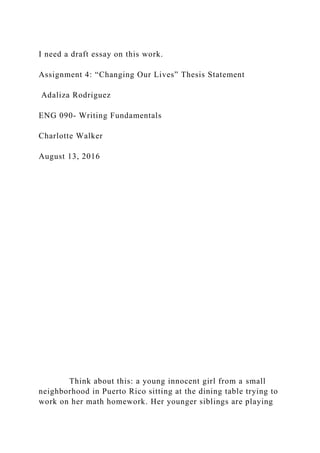 I need a draft essay on this work.
Assignment 4: “Changing Our Lives” Thesis Statement
Adaliza Rodriguez
ENG 090- Writing Fundamentals
Charlotte Walker
August 13, 2016
Think about this: a young innocent girl from a small
neighborhood in Puerto Rico sitting at the dining table trying to
work on her math homework. Her younger siblings are playing
 
