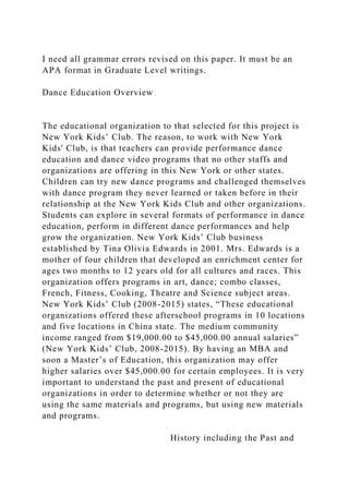 I need all grammar errors revised on this paper. It must be an
APA format in Graduate Level writings.
Dance Education Overview
The educational organization to that selected for this project is
New York Kids’ Club. The reason, to work with New York
Kids' Club, is that teachers can provide performance dance
education and dance video programs that no other staffs and
organizations are offering in this New York or other states.
Children can try new dance programs and challenged themselves
with dance program they never learned or taken before in their
relationship at the New York Kids Club and other organizations.
Students can explore in several formats of performance in dance
education, perform in different dance performances and help
grow the organization. New York Kids’ Club business
established by Tina Olivia Edwards in 2001. Mrs. Edwards is a
mother of four children that developed an enrichment center for
ages two months to 12 years old for all cultures and races. This
organization offers programs in art, dance; combo classes,
French, Fitness, Cooking, Theatre and Science subject areas.
New York Kids’ Club (2008-2015) states, “These educational
organizations offered these afterschool programs in 10 locations
and five locations in China state. The medium community
income ranged from $19,000.00 to $45,000.00 annual salaries”
(New York Kids’ Club, 2008-2015). By having an MBA and
soon a Master’s of Education, this organization may offer
higher salaries over $45,000.00 for certain employees. It is very
important to understand the past and present of educational
organizations in order to determine whether or not they are
using the same materials and programs, but using new materials
and programs.
History including the Past and
 