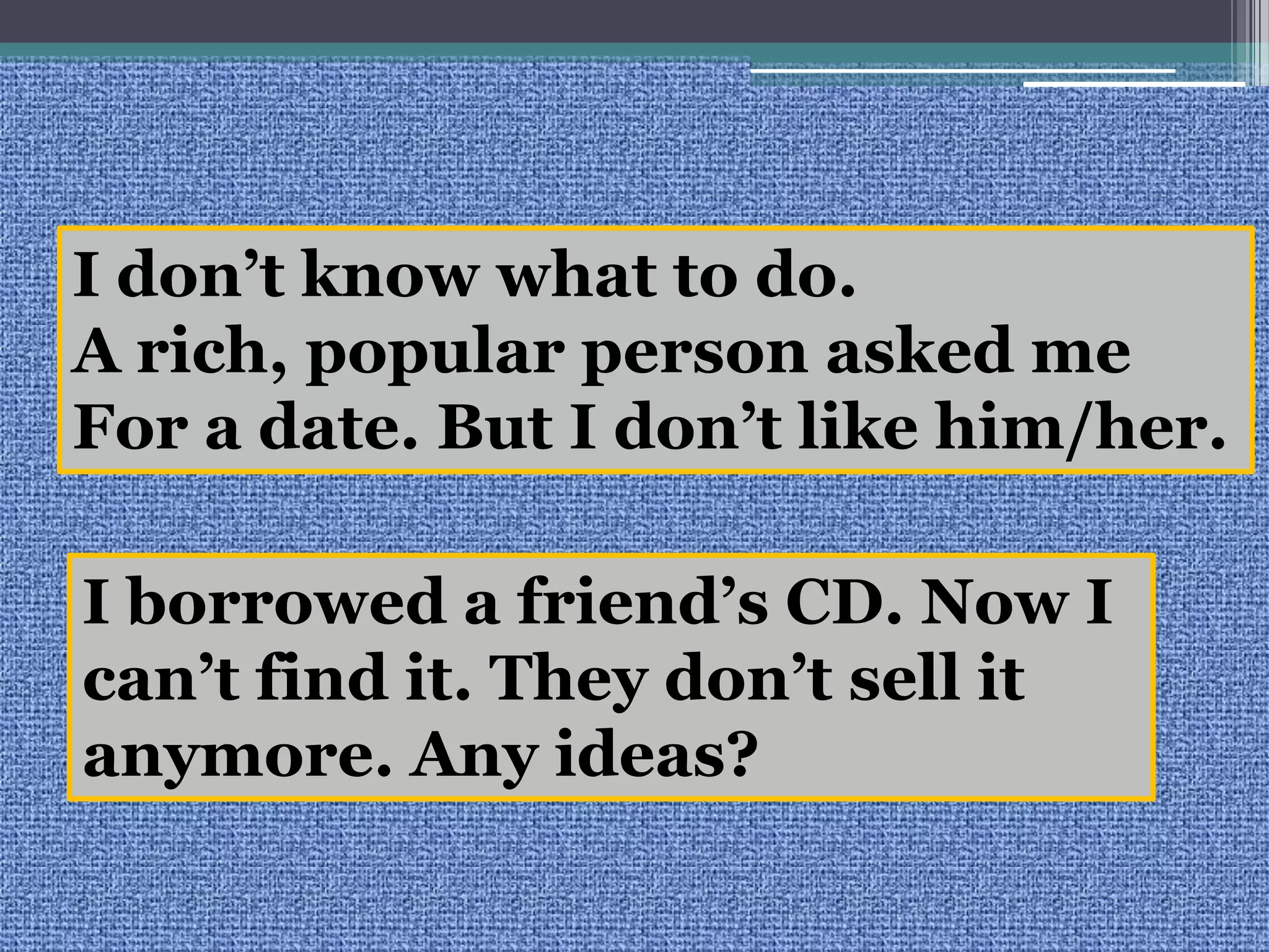 I don’t know what to do.A rich, popular person asked meFor a date. But I don’t like him/her.I borrowed a friend’s CD. Now I can’t find it. They don’t sell itanymore.Any ideas?