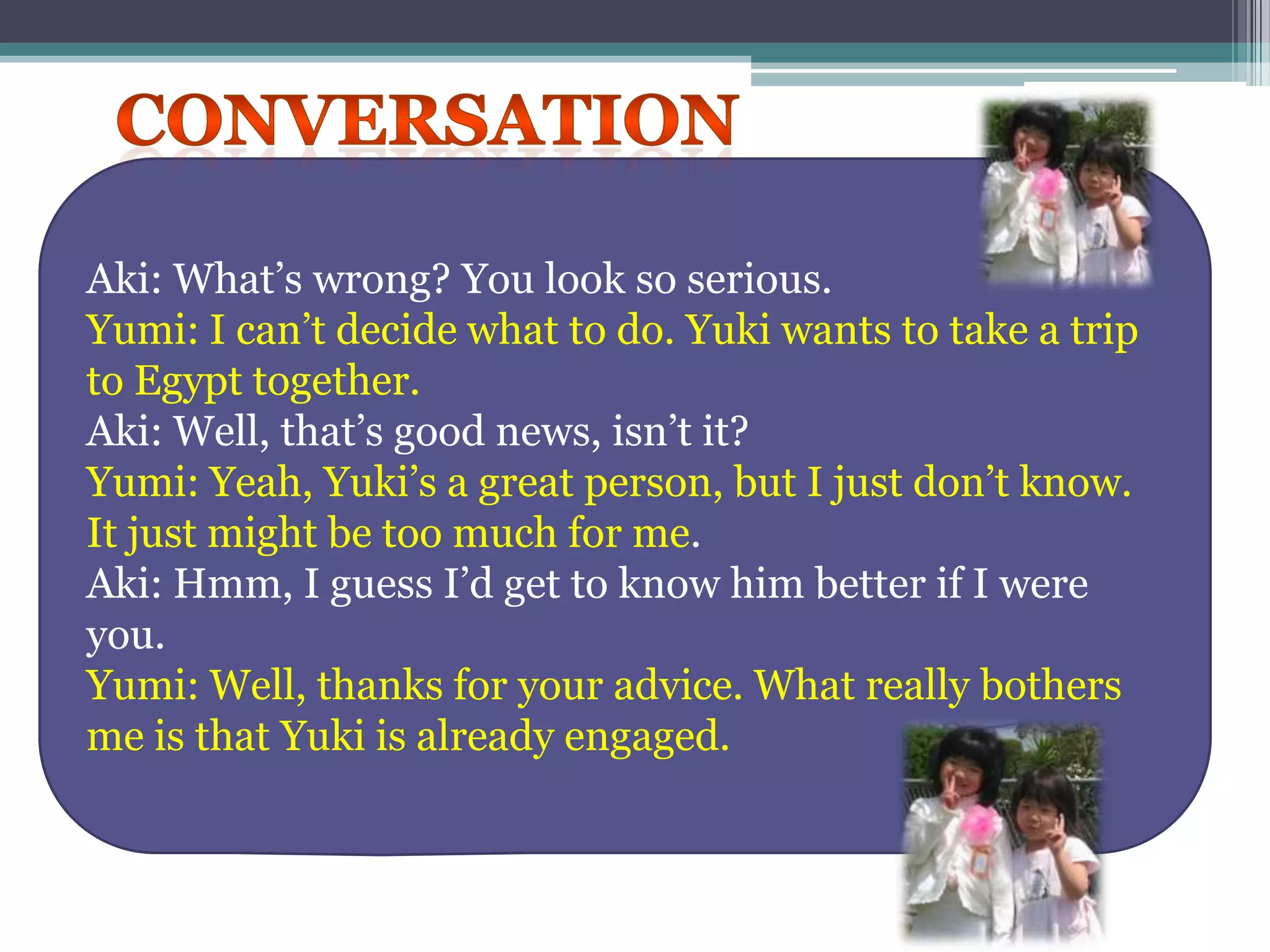 ConversationAki: What’s wrong? You look so serious.Yumi: I can’t decide what to do.Yuki wants to take a trip          to Egypt together.Aki: Well, that’s good news, isn’t it?Yumi: Yeah, Yuki’s a great person, but I just don’t know. It just might be too much for me.Aki: Hmm, I guess I’d get to know him better if I were you.Yumi: Well, thanks for your advice. What really bothers me is that Yuki is already engaged.