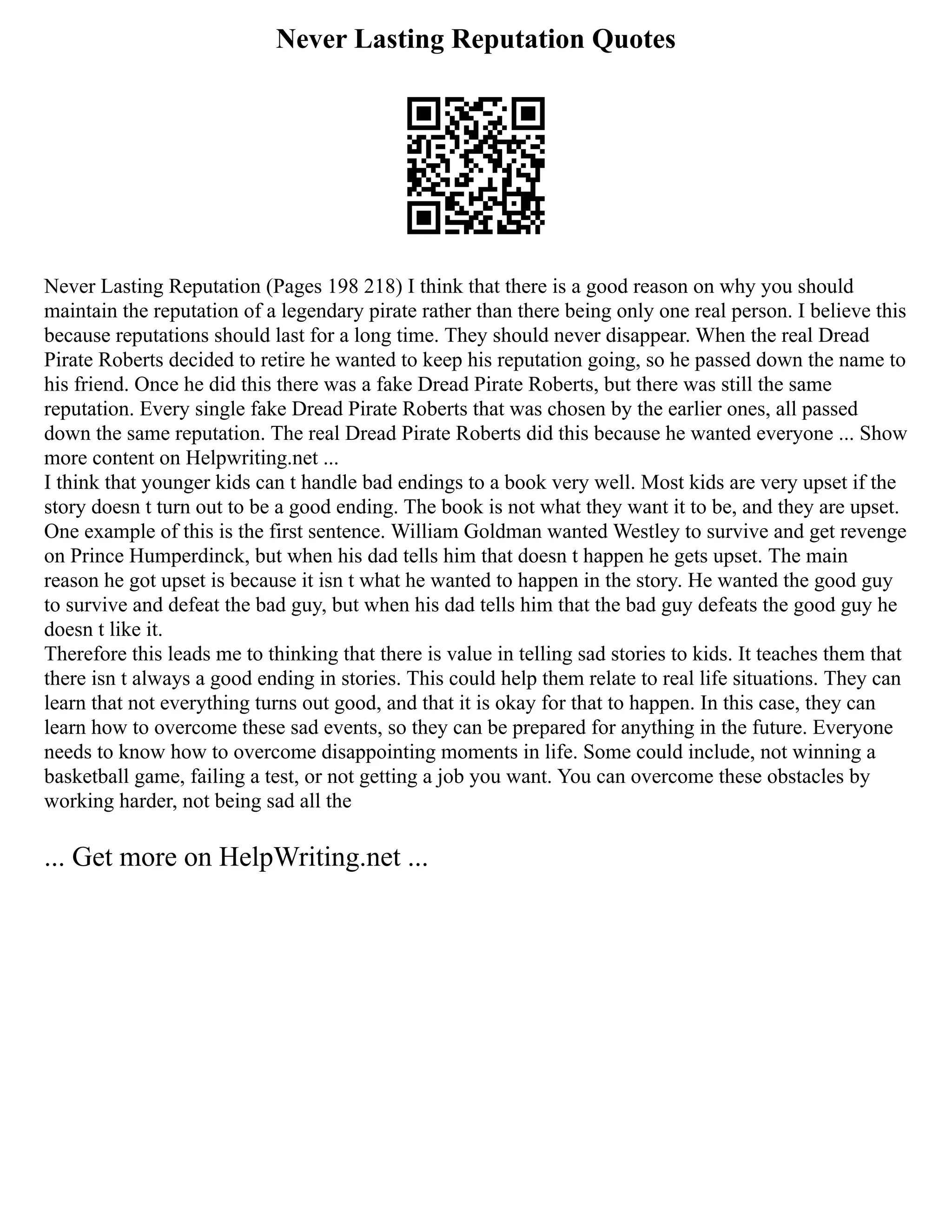 Never Lasting Reputation Quotes
Never Lasting Reputation (Pages 198 218) I think that there is a good reason on why you should
maintain the reputation of a legendary pirate rather than there being only one real person. I believe this
because reputations should last for a long time. They should never disappear. When the real Dread
Pirate Roberts decided to retire he wanted to keep his reputation going, so he passed down the name to
his friend. Once he did this there was a fake Dread Pirate Roberts, but there was still the same
reputation. Every single fake Dread Pirate Roberts that was chosen by the earlier ones, all passed
down the same reputation. The real Dread Pirate Roberts did this because he wanted everyone ... Show
more content on Helpwriting.net ...
I think that younger kids can t handle bad endings to a book very well. Most kids are very upset if the
story doesn t turn out to be a good ending. The book is not what they want it to be, and they are upset.
One example of this is the first sentence. William Goldman wanted Westley to survive and get revenge
on Prince Humperdinck, but when his dad tells him that doesn t happen he gets upset. The main
reason he got upset is because it isn t what he wanted to happen in the story. He wanted the good guy
to survive and defeat the bad guy, but when his dad tells him that the bad guy defeats the good guy he
doesn t like it.
Therefore this leads me to thinking that there is value in telling sad stories to kids. It teaches them that
there isn t always a good ending in stories. This could help them relate to real life situations. They can
learn that not everything turns out good, and that it is okay for that to happen. In this case, they can
learn how to overcome these sad events, so they can be prepared for anything in the future. Everyone
needs to know how to overcome disappointing moments in life. Some could include, not winning a
basketball game, failing a test, or not getting a job you want. You can overcome these obstacles by
working harder, not being sad all the
... Get more on HelpWriting.net ...
 
