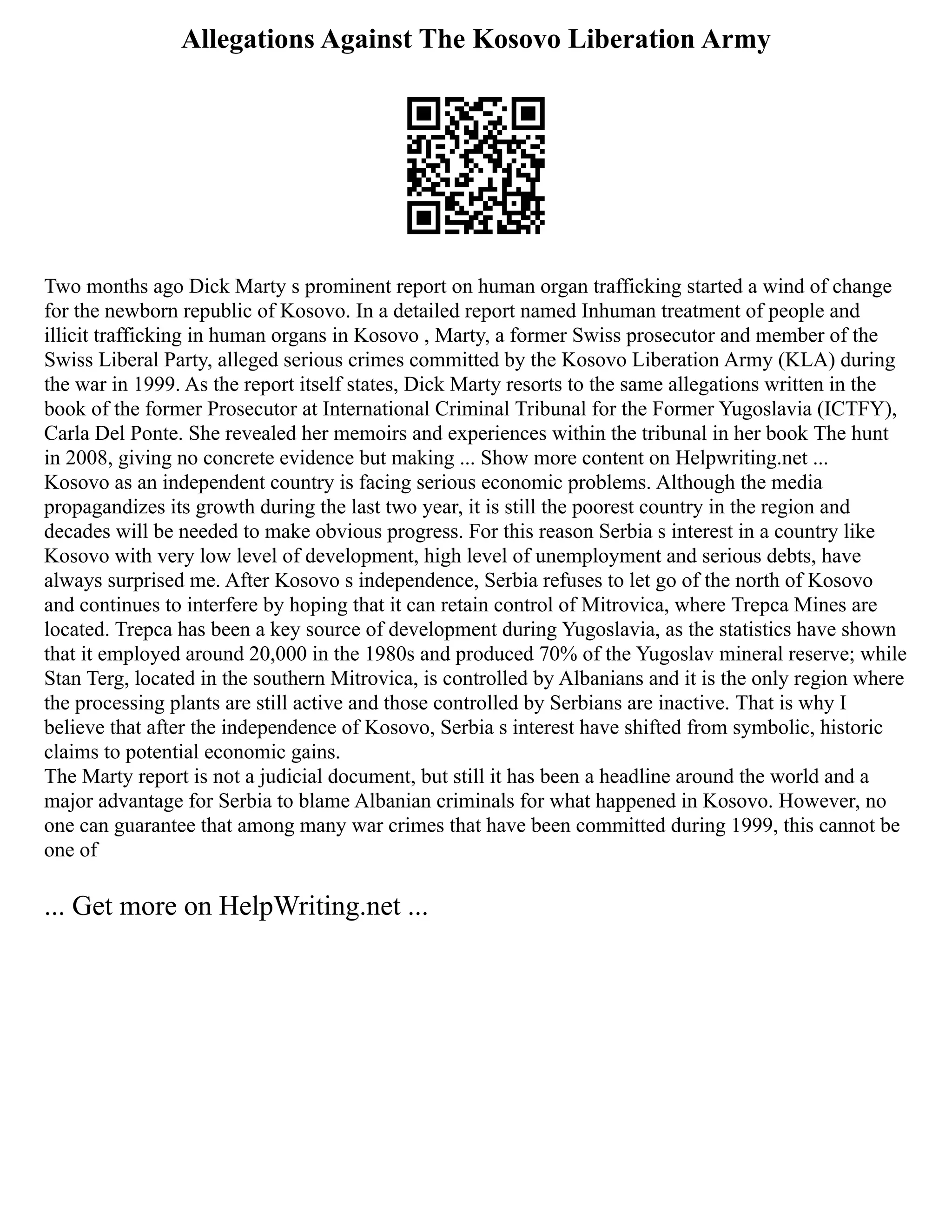 Allegations Against The Kosovo Liberation Army
Two months ago Dick Marty s prominent report on human organ trafficking started a wind of change
for the newborn republic of Kosovo. In a detailed report named Inhuman treatment of people and
illicit trafficking in human organs in Kosovo , Marty, a former Swiss prosecutor and member of the
Swiss Liberal Party, alleged serious crimes committed by the Kosovo Liberation Army (KLA) during
the war in 1999. As the report itself states, Dick Marty resorts to the same allegations written in the
book of the former Prosecutor at International Criminal Tribunal for the Former Yugoslavia (ICTFY),
Carla Del Ponte. She revealed her memoirs and experiences within the tribunal in her book The hunt
in 2008, giving no concrete evidence but making ... Show more content on Helpwriting.net ...
Kosovo as an independent country is facing serious economic problems. Although the media
propagandizes its growth during the last two year, it is still the poorest country in the region and
decades will be needed to make obvious progress. For this reason Serbia s interest in a country like
Kosovo with very low level of development, high level of unemployment and serious debts, have
always surprised me. After Kosovo s independence, Serbia refuses to let go of the north of Kosovo
and continues to interfere by hoping that it can retain control of Mitrovica, where Trepca Mines are
located. Trepca has been a key source of development during Yugoslavia, as the statistics have shown
that it employed around 20,000 in the 1980s and produced 70% of the Yugoslav mineral reserve; while
Stan Terg, located in the southern Mitrovica, is controlled by Albanians and it is the only region where
the processing plants are still active and those controlled by Serbians are inactive. That is why I
believe that after the independence of Kosovo, Serbia s interest have shifted from symbolic, historic
claims to potential economic gains.
The Marty report is not a judicial document, but still it has been a headline around the world and a
major advantage for Serbia to blame Albanian criminals for what happened in Kosovo. However, no
one can guarantee that among many war crimes that have been committed during 1999, this cannot be
one of
... Get more on HelpWriting.net ...
 