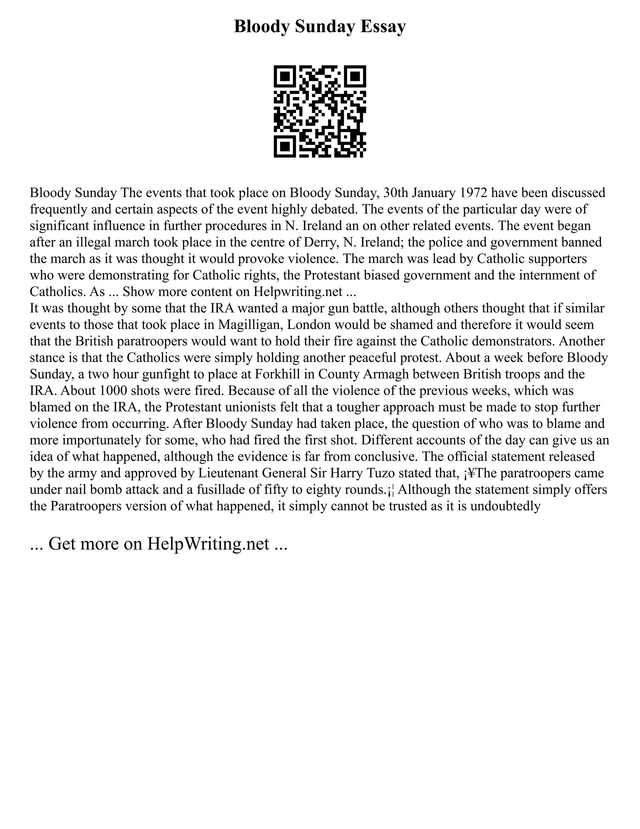 Bloody Sunday Essay
Bloody Sunday The events that took place on Bloody Sunday, 30th January 1972 have been discussed
frequently and certain aspects of the event highly debated. The events of the particular day were of
significant influence in further procedures in N. Ireland an on other related events. The event began
after an illegal march took place in the centre of Derry, N. Ireland; the police and government banned
the march as it was thought it would provoke violence. The march was lead by Catholic supporters
who were demonstrating for Catholic rights, the Protestant biased government and the internment of
Catholics. As ... Show more content on Helpwriting.net ...
It was thought by some that the IRA wanted a major gun battle, although others thought that if similar
events to those that took place in Magilligan, London would be shamed and therefore it would seem
that the British paratroopers would want to hold their fire against the Catholic demonstrators. Another
stance is that the Catholics were simply holding another peaceful protest. About a week before Bloody
Sunday, a two hour gunfight to place at Forkhill in County Armagh between British troops and the
IRA. About 1000 shots were fired. Because of all the violence of the previous weeks, which was
blamed on the IRA, the Protestant unionists felt that a tougher approach must be made to stop further
violence from occurring. After Bloody Sunday had taken place, the question of who was to blame and
more importunately for some, who had fired the first shot. Different accounts of the day can give us an
idea of what happened, although the evidence is far from conclusive. The official statement released
by the army and approved by Lieutenant General Sir Harry Tuzo stated that, ¡¥The paratroopers came
under nail bomb attack and a fusillade of fifty to eighty rounds.¡¦ Although the statement simply offers
the Paratroopers version of what happened, it simply cannot be trusted as it is undoubtedly
... Get more on HelpWriting.net ...
 
