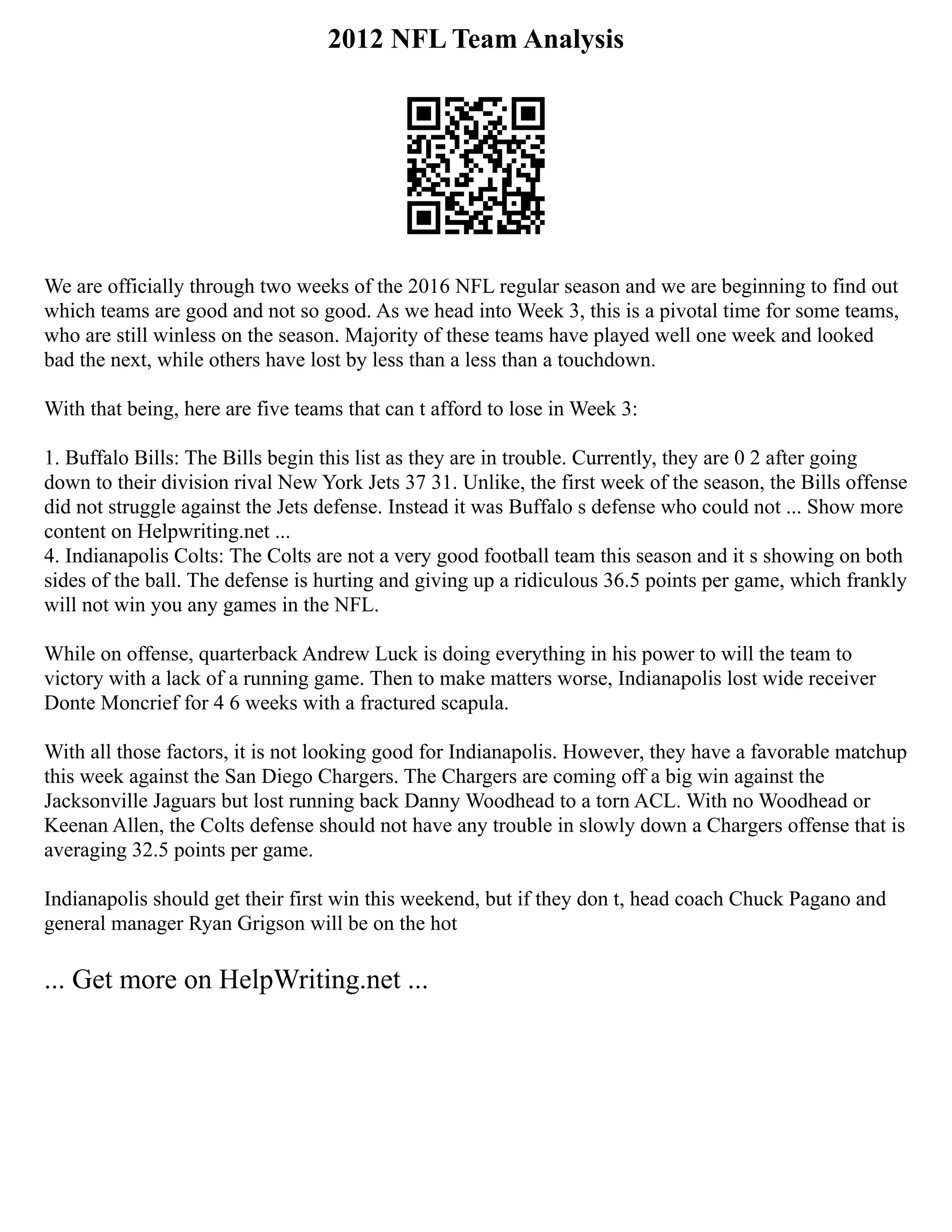 2012 NFL Team Analysis
We are officially through two weeks of the 2016 NFL regular season and we are beginning to find out
which teams are good and not so good. As we head into Week 3, this is a pivotal time for some teams,
who are still winless on the season. Majority of these teams have played well one week and looked
bad the next, while others have lost by less than a less than a touchdown.
With that being, here are five teams that can t afford to lose in Week 3:
1. Buffalo Bills: The Bills begin this list as they are in trouble. Currently, they are 0 2 after going
down to their division rival New York Jets 37 31. Unlike, the first week of the season, the Bills offense
did not struggle against the Jets defense. Instead it was Buffalo s defense who could not ... Show more
content on Helpwriting.net ...
4. Indianapolis Colts: The Colts are not a very good football team this season and it s showing on both
sides of the ball. The defense is hurting and giving up a ridiculous 36.5 points per game, which frankly
will not win you any games in the NFL.
While on offense, quarterback Andrew Luck is doing everything in his power to will the team to
victory with a lack of a running game. Then to make matters worse, Indianapolis lost wide receiver
Donte Moncrief for 4 6 weeks with a fractured scapula.
With all those factors, it is not looking good for Indianapolis. However, they have a favorable matchup
this week against the San Diego Chargers. The Chargers are coming off a big win against the
Jacksonville Jaguars but lost running back Danny Woodhead to a torn ACL. With no Woodhead or
Keenan Allen, the Colts defense should not have any trouble in slowly down a Chargers offense that is
averaging 32.5 points per game.
Indianapolis should get their first win this weekend, but if they don t, head coach Chuck Pagano and
general manager Ryan Grigson will be on the hot
... Get more on HelpWriting.net ...
 