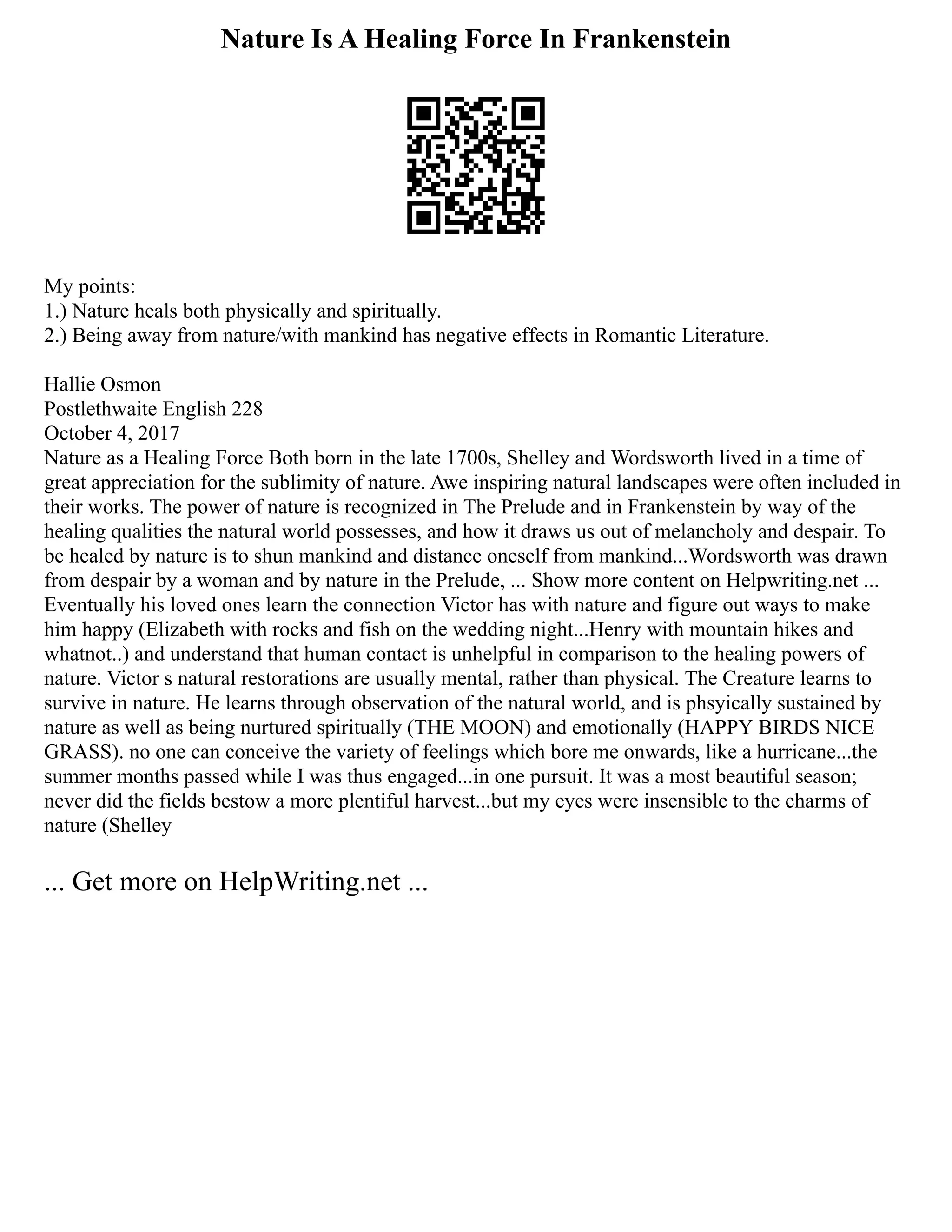 Nature Is A Healing Force In Frankenstein
My points:
1.) Nature heals both physically and spiritually.
2.) Being away from nature/with mankind has negative effects in Romantic Literature.
Hallie Osmon
Postlethwaite English 228
October 4, 2017
Nature as a Healing Force Both born in the late 1700s, Shelley and Wordsworth lived in a time of
great appreciation for the sublimity of nature. Awe inspiring natural landscapes were often included in
their works. The power of nature is recognized in The Prelude and in Frankenstein by way of the
healing qualities the natural world possesses, and how it draws us out of melancholy and despair. To
be healed by nature is to shun mankind and distance oneself from mankind...Wordsworth was drawn
from despair by a woman and by nature in the Prelude, ... Show more content on Helpwriting.net ...
Eventually his loved ones learn the connection Victor has with nature and figure out ways to make
him happy (Elizabeth with rocks and fish on the wedding night...Henry with mountain hikes and
whatnot..) and understand that human contact is unhelpful in comparison to the healing powers of
nature. Victor s natural restorations are usually mental, rather than physical. The Creature learns to
survive in nature. He learns through observation of the natural world, and is phsyically sustained by
nature as well as being nurtured spiritually (THE MOON) and emotionally (HAPPY BIRDS NICE
GRASS). no one can conceive the variety of feelings which bore me onwards, like a hurricane...the
summer months passed while I was thus engaged...in one pursuit. It was a most beautiful season;
never did the fields bestow a more plentiful harvest...but my eyes were insensible to the charms of
nature (Shelley
... Get more on HelpWriting.net ...
 
