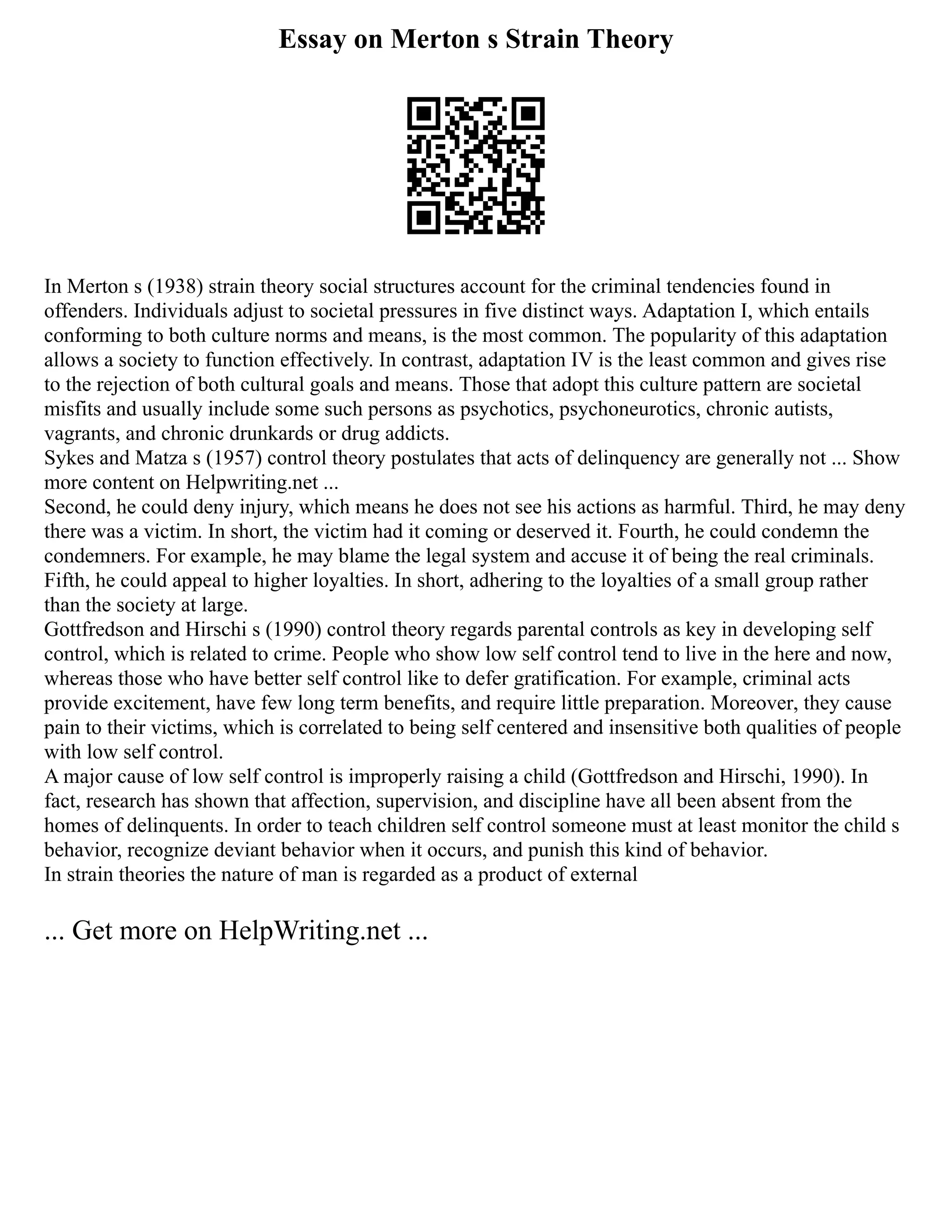 Essay on Merton s Strain Theory
In Merton s (1938) strain theory social structures account for the criminal tendencies found in
offenders. Individuals adjust to societal pressures in five distinct ways. Adaptation I, which entails
conforming to both culture norms and means, is the most common. The popularity of this adaptation
allows a society to function effectively. In contrast, adaptation IV is the least common and gives rise
to the rejection of both cultural goals and means. Those that adopt this culture pattern are societal
misfits and usually include some such persons as psychotics, psychoneurotics, chronic autists,
vagrants, and chronic drunkards or drug addicts.
Sykes and Matza s (1957) control theory postulates that acts of delinquency are generally not ... Show
more content on Helpwriting.net ...
Second, he could deny injury, which means he does not see his actions as harmful. Third, he may deny
there was a victim. In short, the victim had it coming or deserved it. Fourth, he could condemn the
condemners. For example, he may blame the legal system and accuse it of being the real criminals.
Fifth, he could appeal to higher loyalties. In short, adhering to the loyalties of a small group rather
than the society at large.
Gottfredson and Hirschi s (1990) control theory regards parental controls as key in developing self
control, which is related to crime. People who show low self control tend to live in the here and now,
whereas those who have better self control like to defer gratification. For example, criminal acts
provide excitement, have few long term benefits, and require little preparation. Moreover, they cause
pain to their victims, which is correlated to being self centered and insensitive both qualities of people
with low self control.
A major cause of low self control is improperly raising a child (Gottfredson and Hirschi, 1990). In
fact, research has shown that affection, supervision, and discipline have all been absent from the
homes of delinquents. In order to teach children self control someone must at least monitor the child s
behavior, recognize deviant behavior when it occurs, and punish this kind of behavior.
In strain theories the nature of man is regarded as a product of external
... Get more on HelpWriting.net ...
 
