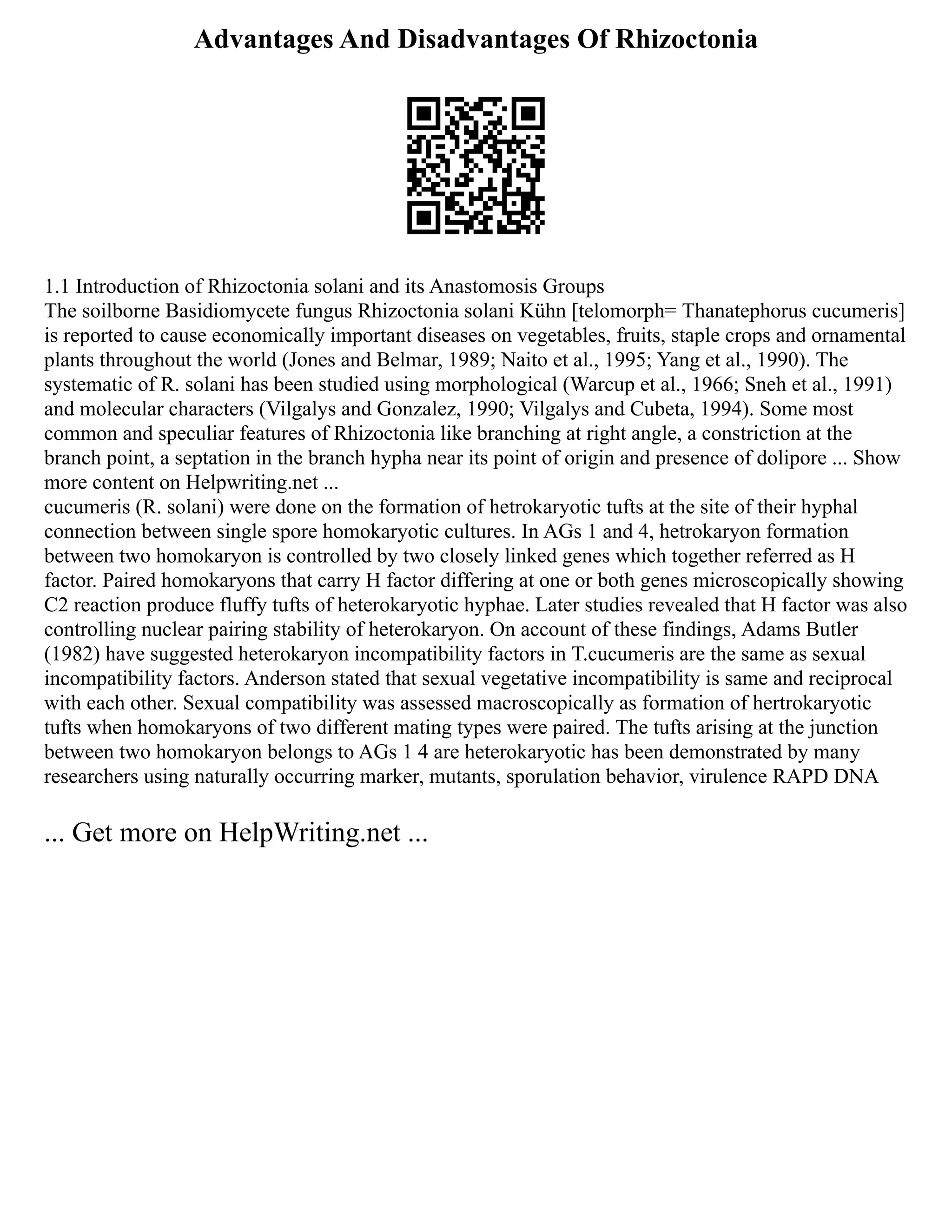 Advantages And Disadvantages Of Rhizoctonia
1.1 Introduction of Rhizoctonia solani and its Anastomosis Groups
The soilborne Basidiomycete fungus Rhizoctonia solani Kühn [telomorph= Thanatephorus cucumeris]
is reported to cause economically important diseases on vegetables, fruits, staple crops and ornamental
plants throughout the world (Jones and Belmar, 1989; Naito et al., 1995; Yang et al., 1990). The
systematic of R. solani has been studied using morphological (Warcup et al., 1966; Sneh et al., 1991)
and molecular characters (Vilgalys and Gonzalez, 1990; Vilgalys and Cubeta, 1994). Some most
common and speculiar features of Rhizoctonia like branching at right angle, a constriction at the
branch point, a septation in the branch hypha near its point of origin and presence of dolipore ... Show
more content on Helpwriting.net ...
cucumeris (R. solani) were done on the formation of hetrokaryotic tufts at the site of their hyphal
connection between single spore homokaryotic cultures. In AGs 1 and 4, hetrokaryon formation
between two homokaryon is controlled by two closely linked genes which together referred as H
factor. Paired homokaryons that carry H factor differing at one or both genes microscopically showing
C2 reaction produce fluffy tufts of heterokaryotic hyphae. Later studies revealed that H factor was also
controlling nuclear pairing stability of heterokaryon. On account of these findings, Adams Butler
(1982) have suggested heterokaryon incompatibility factors in T.cucumeris are the same as sexual
incompatibility factors. Anderson stated that sexual vegetative incompatibility is same and reciprocal
with each other. Sexual compatibility was assessed macroscopically as formation of hertrokaryotic
tufts when homokaryons of two different mating types were paired. The tufts arising at the junction
between two homokaryon belongs to AGs 1 4 are heterokaryotic has been demonstrated by many
researchers using naturally occurring marker, mutants, sporulation behavior, virulence RAPD DNA
... Get more on HelpWriting.net ...
 